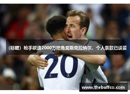 （标题）枪手欲造2000万挖角莫斯克拉纳尔，个人条款已谈妥